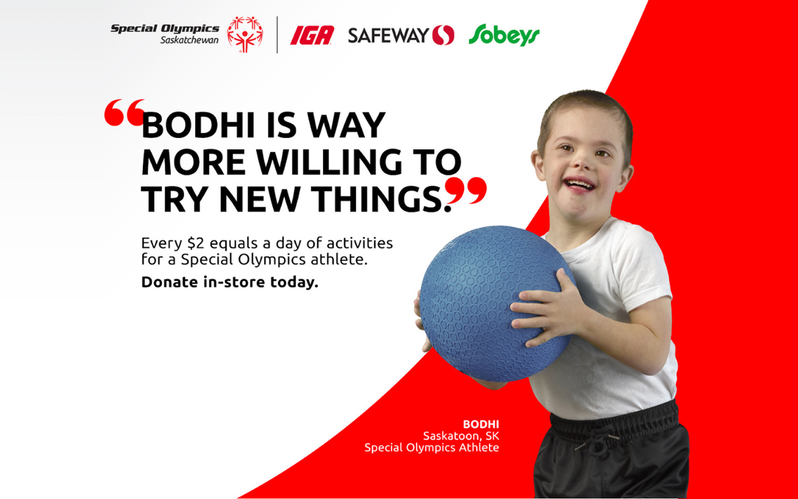 A graphical image of a young athlete holding a blue ball, with some text around him. A quote reads, "Bodhi is way more willing to try new things." with some follow up text reading "Every $2 equals a day of activities for a Special Olympics athlete. Donate in-store today.". Special Olympics Saskatchewan, IGA, Safeway, and Sobeys' logos can be seen in the top left hand corner of the image.